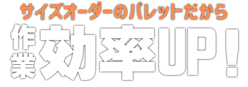 サイズオーダーのパレットだから、作業効率アップ！UP!