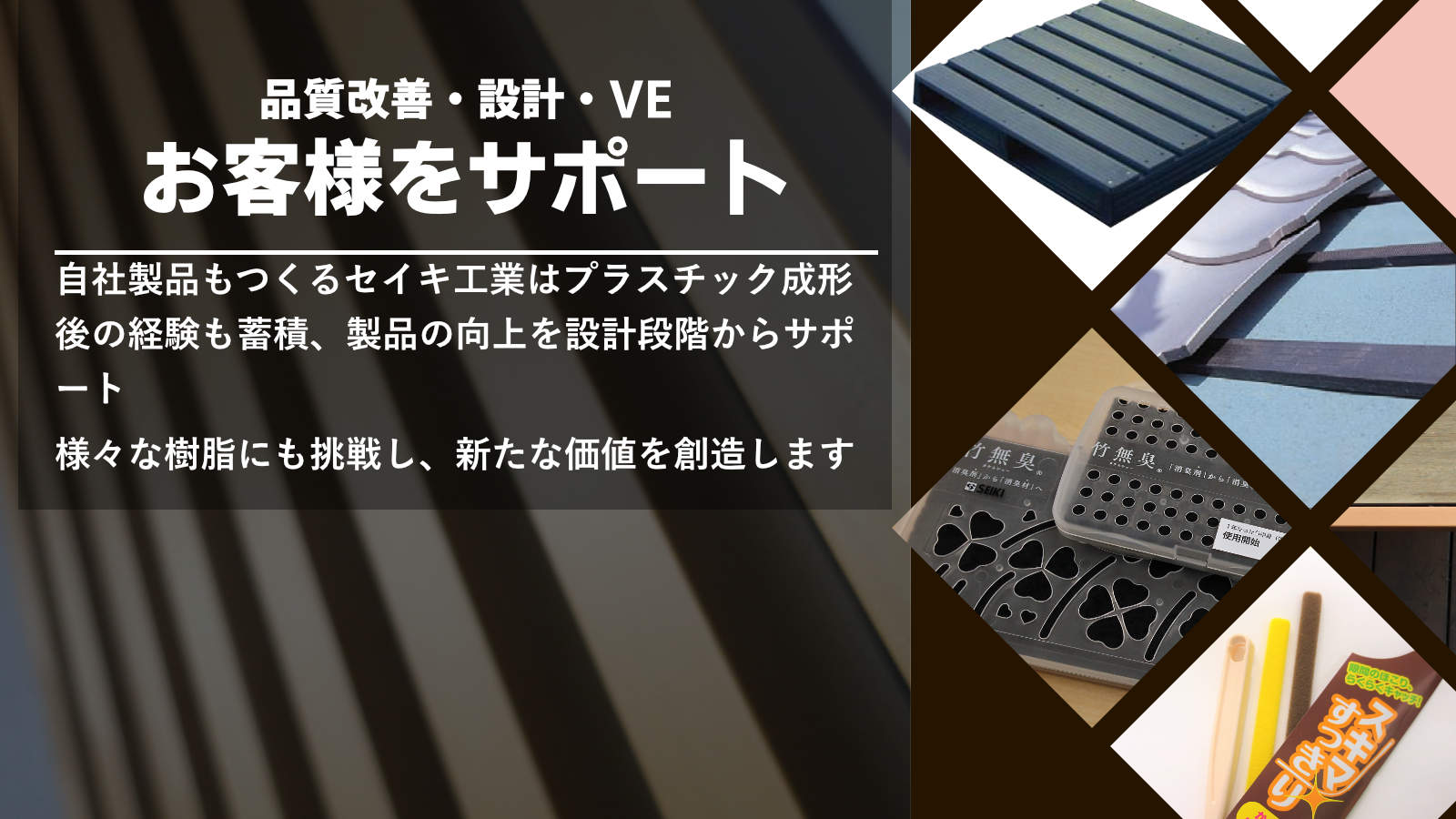 品質改善・設計・VEお客様をサポート　自社製品もつくるセイキ工業はプラスチック成形後の経験も蓄積、製品の向上を設計段階からサポート、様々な樹脂にも挑戦し、新たな価値を創造します。