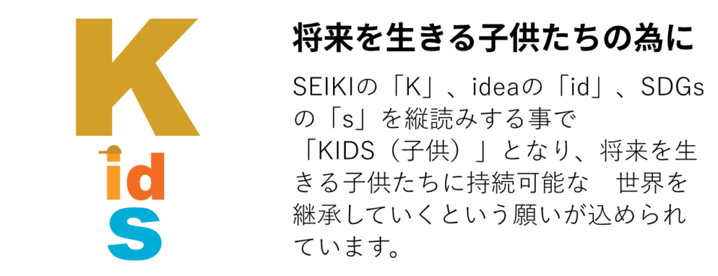 SEIKIの「K」、ideaの「id」、SDGsの「s」を縦読みする事で「KIDS（子供）」となり、将来を生きる子供たちに持続可能な　世界を継承していくという願いが込められています。